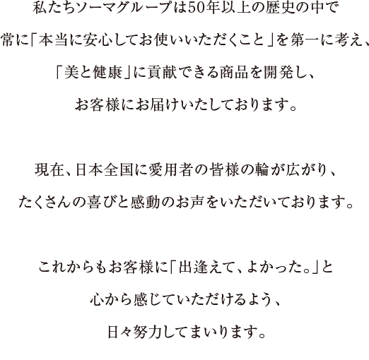 私たちソーマグループは50年以上の歴史の中で常に「本当に安心してお使いいただくこと」を第一に考え、「美と健康」に貢献できる商品を開発し、お客様にお届けいたしております。現在、日本全国に愛用者の皆様の輪が広がり、たくさんの喜びと感動のお声をいただいております。これからもお客様に「出逢えて、よかった。」と心から感じていただけるよう、日々努力してまいります。