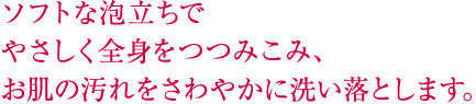 ソフトな泡立ちでやさしく全身をつつみこみ、お肌の汚れをさわやかに洗い落とします。