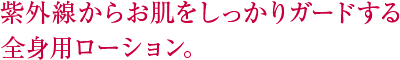 紫外線からお肌をしっかりガードする全身用ローション。