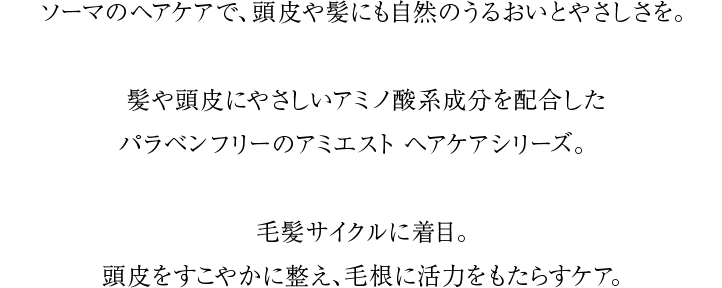 ソーマのヘアケアで、頭皮や髪にも自然のうるおいとやさしさを。髪や頭皮にやさしいアミノ酸系成分を配合したパラベンフリーのアミエスト ヘアケアシリーズ。毛髪サイクルに着目。頭皮をすこやかに整え、毛根に活力をもたらすケア。