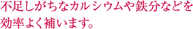 不足しがちなカルシウムや鉄分などを効率よく補います。