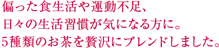 偏った食生活や運動不足、日々の生活習慣が気になる方に。5種類のお茶を贅沢にブレンドしました。