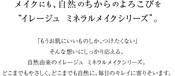 メイクにも、自然のちからのよろこびを“イレージュ ミネラルメイクシリーズ”。「もうお肌にいいものしか、つけたくない」そんな想いにしっかり応える、自然由来のイレージュ ミネラルメイクシリーズ。どこまでもやさしく、どこまでも自然に、毎日のキレイに寄りそいます。