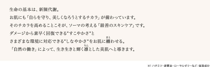  生命の基本は、新陳代謝。お肌にも「自らを守り、美しくなろうとするチカラ」が備わっています。そのチカラを高めることこそが、ソーマの考える「最善のスキンケア」です。ダメージから素早く回復できる“すこやかさ”とさまざまな環境に対応できる“しなやかさ”をお肌に纏わせる。「自然の働き」によって、生き生きと輝く凛とした美肌へと導きます。保湿成分：※1 ハチミツ、卵黄油、ローヤルゼリーなど