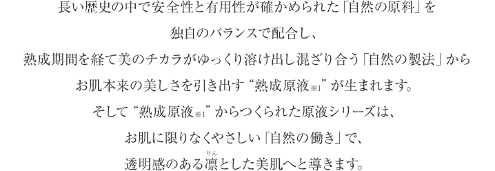 長い歴史の中で安全性と有用性が確かめられた「自然の原料」を独自のバランスで配合し、熟成期間を経て美のチカラがゆっくり溶け出し混ざり合う「自然の製法」からお肌本来の美しさを引き出す“熟成原液※1”が生まれます。そして“熟成原液※1”からつくられた原液シリーズは、お肌に限りなくやさしい「自然の働き」で、透明感のあふれた凛とした美肌へと導きます。