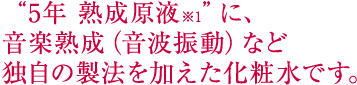 “5年 熟成原液※1”に、音楽熟成（音波振動）など独自の製法を加えた化粧水です。