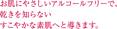 お肌にやさしいアルコールフリーで、乾きを知らないすこやかな素肌へと導きます。