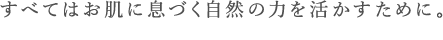 すべてはお肌に息づく自然の力を活かすために｡