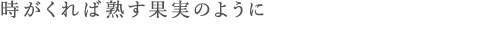 時がくれば熟す果実のように