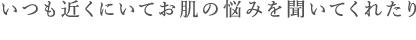 いつも近くにいてお肌の悩みを聞いてくれたり