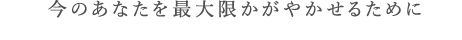 今のあなたを最大限かがかせるために