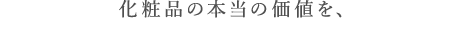 化粧品の本当の価値を、